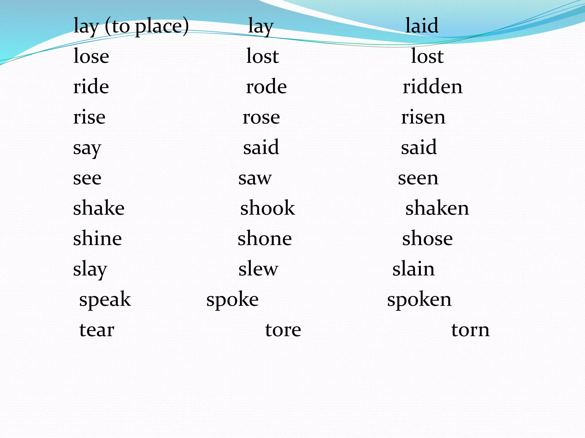 lay (to place) lay laid
lose lost lost
ride rode ridden
rise rose risen
say said said
see saw seen
shake shook shaken
shine shone shose
slay slew slain
speak spoke spoken
tear tore torn
 