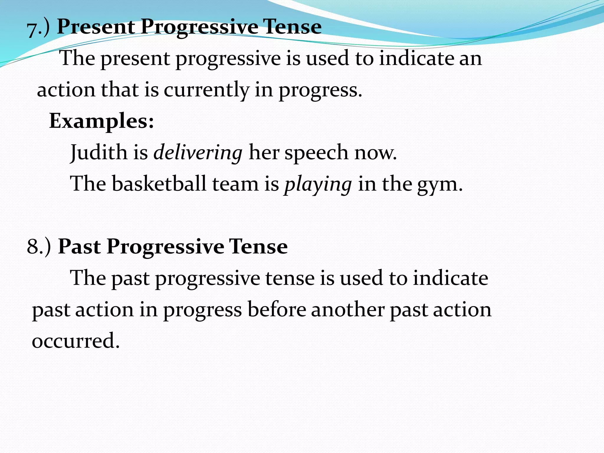 7.) Present Progressive Tense
The present progressive is used to indicate an
action that is currently in progress.
Examples:
Judith is delivering her speech now.
The basketball team is playing in the gym.
8.) Past Progressive Tense
The past progressive tense is used to indicate
past action in progress before another past action
occurred.
 