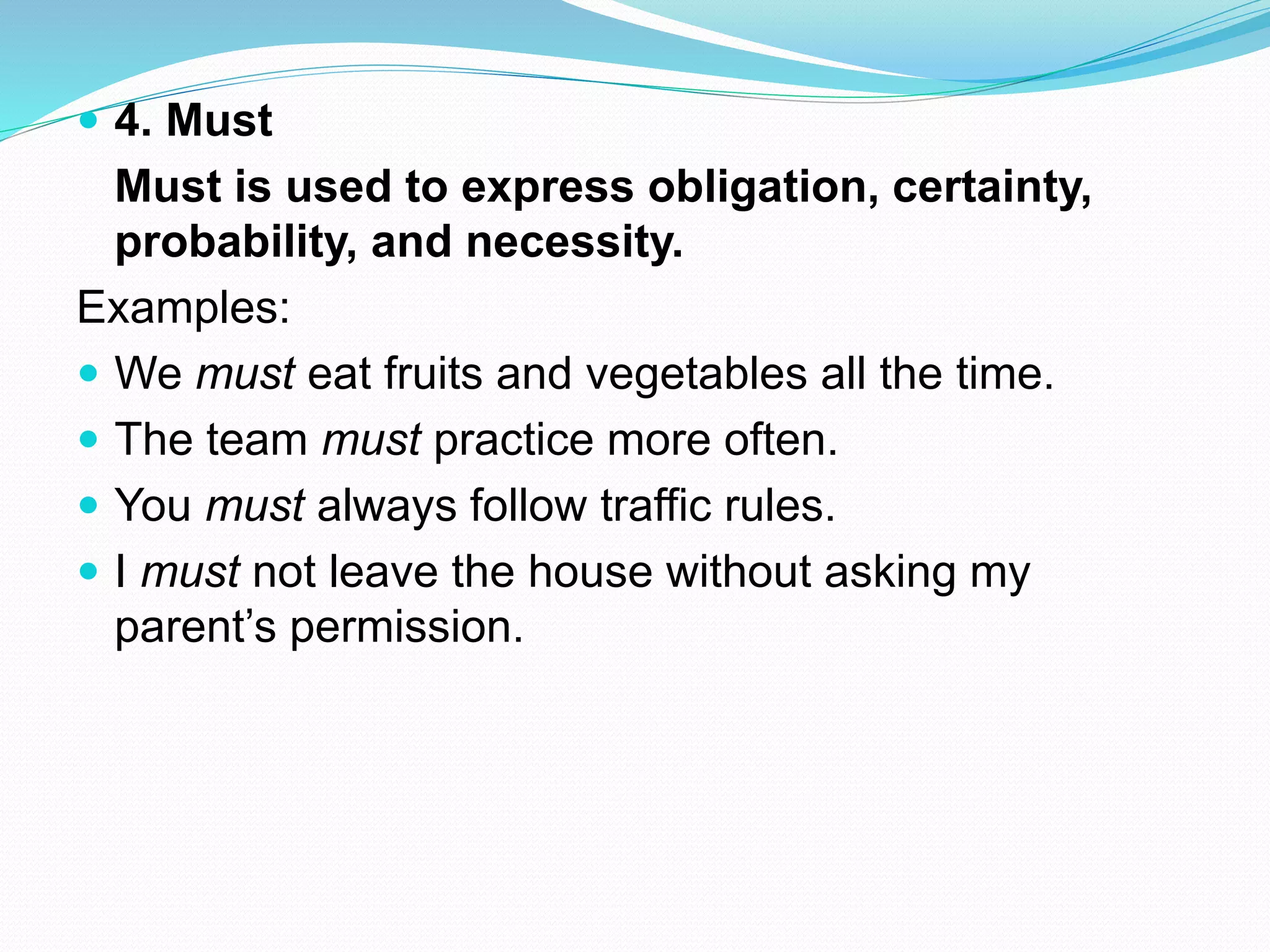  4. Must
Must is used to express obligation, certainty,
probability, and necessity.
Examples:
 We must eat fruits and vegetables all the time.
 The team must practice more often.
 You must always follow traffic rules.
 I must not leave the house without asking my
parent’s permission.
 