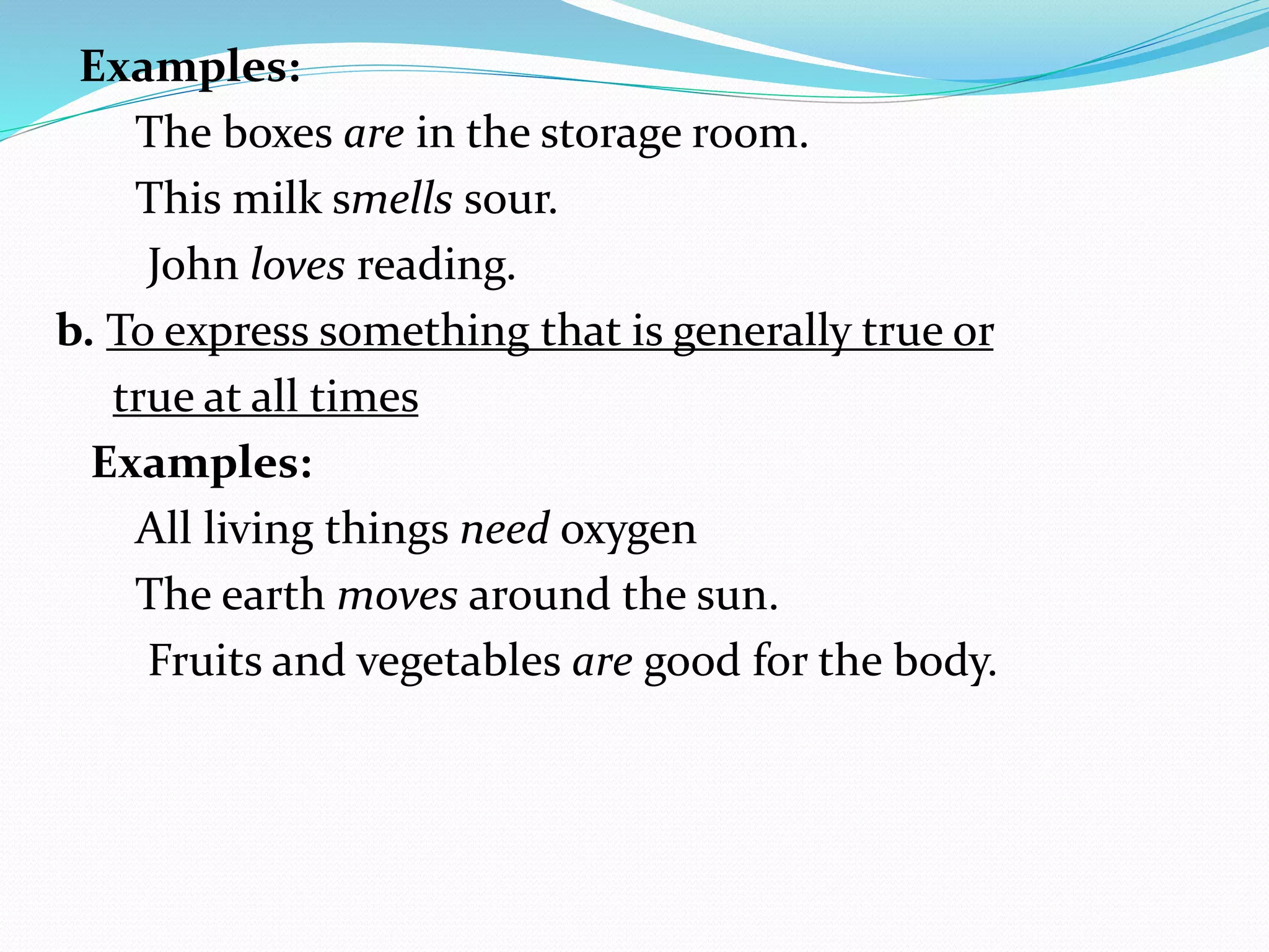 Examples:
The boxes are in the storage room.
This milk smells sour.
John loves reading.
b. To express something that is generally true or
true at all times
Examples:
All living things need oxygen
The earth moves around the sun.
Fruits and vegetables are good for the body.
 