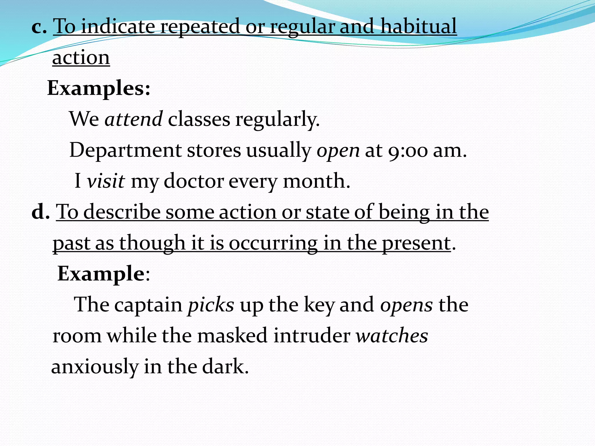 c. To indicate repeated or regular and habitual
action
Examples:
We attend classes regularly.
Department stores usually open at 9:00 am.
I visit my doctor every month.
d. To describe some action or state of being in the
past as though it is occurring in the present.
Example:
The captain picks up the key and opens the
room while the masked intruder watches
anxiously in the dark.
 