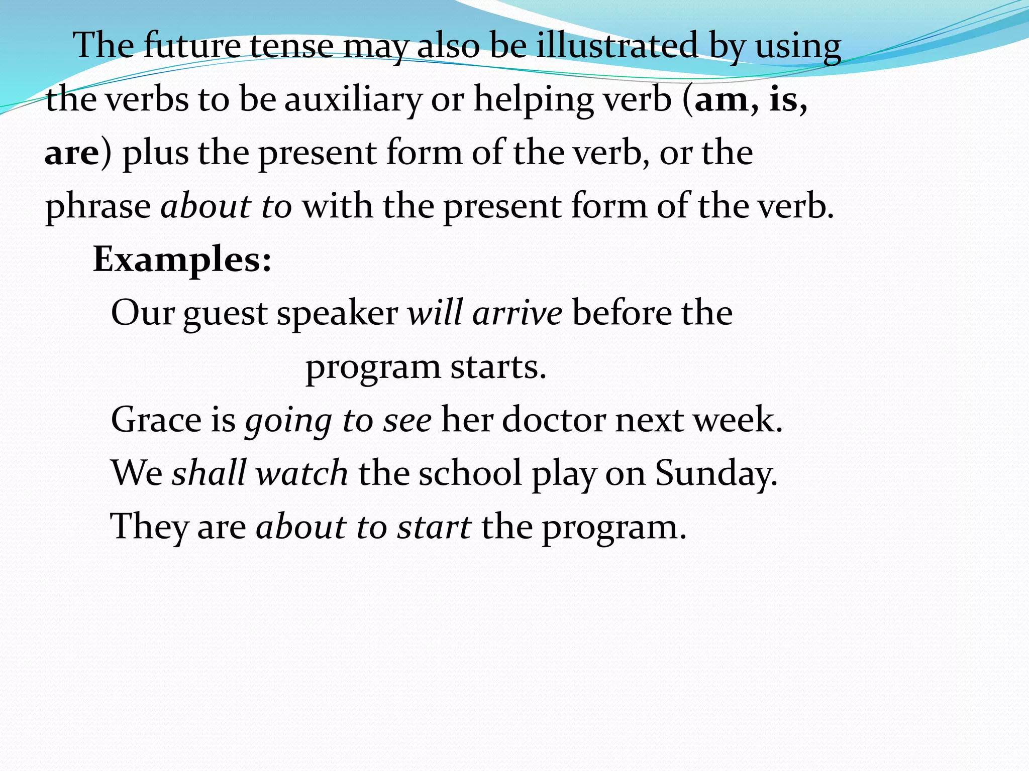 The future tense may also be illustrated by using
the verbs to be auxiliary or helping verb (am, is,
are) plus the present form of the verb, or the
phrase about to with the present form of the verb.
Examples:
Our guest speaker will arrive before the
program starts.
Grace is going to see her doctor next week.
We shall watch the school play on Sunday.
They are about to start the program.
 