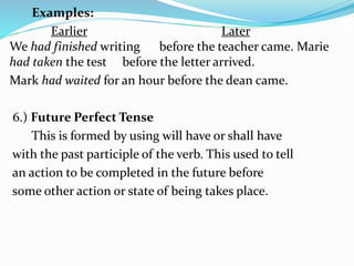 Examples:
Earlier Later
We had finished writing before the teacher came. Marie
had taken the test before the letter arrived.
Mark had waited for an hour before the dean came.
6.) Future Perfect Tense
This is formed by using will have or shall have
with the past participle of the verb. This used to tell
an action to be completed in the future before
some other action or state of being takes place.
 