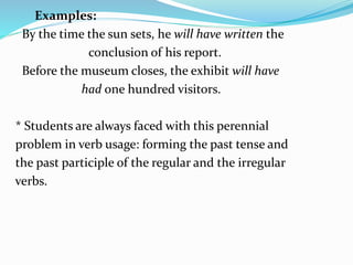 Examples:
By the time the sun sets, he will have written the
conclusion of his report.
Before the museum closes, the exhibit will have
had one hundred visitors.
* Students are always faced with this perennial
problem in verb usage: forming the past tense and
the past participle of the regular and the irregular
verbs.
 