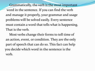 Grammatically, the verb is the most important
word in the sentence. If you can find the verb
and manage it properly, your grammar and usage
problems will be solved easily. Every sentence
must contain a word that tells what is happening.
That is the verb.
Most verbs change their forms to tell time of
an action, event, or condition. They are the only
part of speech that can do so. This fact can help
you decide which word in the sentence is the
verb.
 