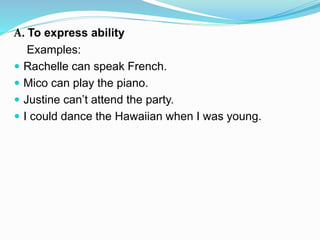 A. To express ability
Examples:
 Rachelle can speak French.
 Mico can play the piano.
 Justine can’t attend the party.
 I could dance the Hawaiian when I was young.
 