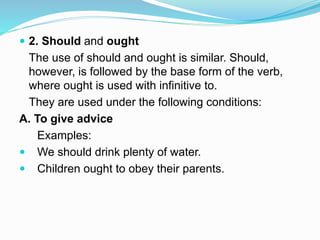  2. Should and ought
The use of should and ought is similar. Should,
however, is followed by the base form of the verb,
where ought is used with infinitive to.
They are used under the following conditions:
A. To give advice
Examples:
 We should drink plenty of water.
 Children ought to obey their parents.
 