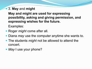  3. May and might
May and might are used for expressing
possibility, asking and giving permission, and
expressing wishes for the future.
Examples:
 Roger might come after all.
 Diana may use the computer anytime she wants to.
 The students might not be allowed to attend the
concert.
 May I use your phone?
 