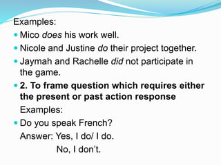 Examples:
 Mico does his work well.
 Nicole and Justine do their project together.
 Jaymah and Rachelle did not participate in
the game.
 2. To frame question which requires either
the present or past action response
Examples:
 Do you speak French?
Answer: Yes, I do/ I do.
No, I don’t.
 