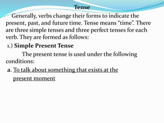 Tense
Generally, verbs change their forms to indicate the
present, past, and future time. Tense means “time”. There
are three simple tenses and three perfect tenses for each
verb. They are formed as follows:
1.) Simple Present Tense
The present tense is used under the following
conditions:
a. To talk about something that exists at the
present moment
 