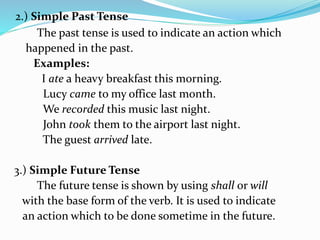 2.) Simple Past Tense
The past tense is used to indicate an action which
happened in the past.
Examples:
I ate a heavy breakfast this morning.
Lucy came to my office last month.
We recorded this music last night.
John took them to the airport last night.
The guest arrived late.
3.) Simple Future Tense
The future tense is shown by using shall or will
with the base form of the verb. It is used to indicate
an action which to be done sometime in the future.
 