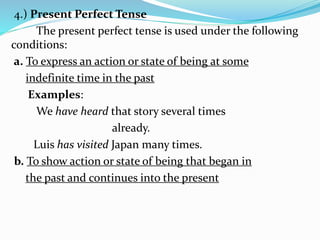 4.) Present Perfect Tense
The present perfect tense is used under the following
conditions:
a. To express an action or state of being at some
indefinite time in the past
Examples:
We have heard that story several times
already.
Luis has visited Japan many times.
b. To show action or state of being that began in
the past and continues into the present
 