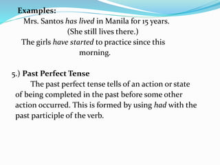 Examples:
Mrs. Santos has lived in Manila for 15 years.
(She still lives there.)
The girls have started to practice since this
morning.
5.) Past Perfect Tense
The past perfect tense tells of an action or state
of being completed in the past before some other
action occurred. This is formed by using had with the
past participle of the verb.
 