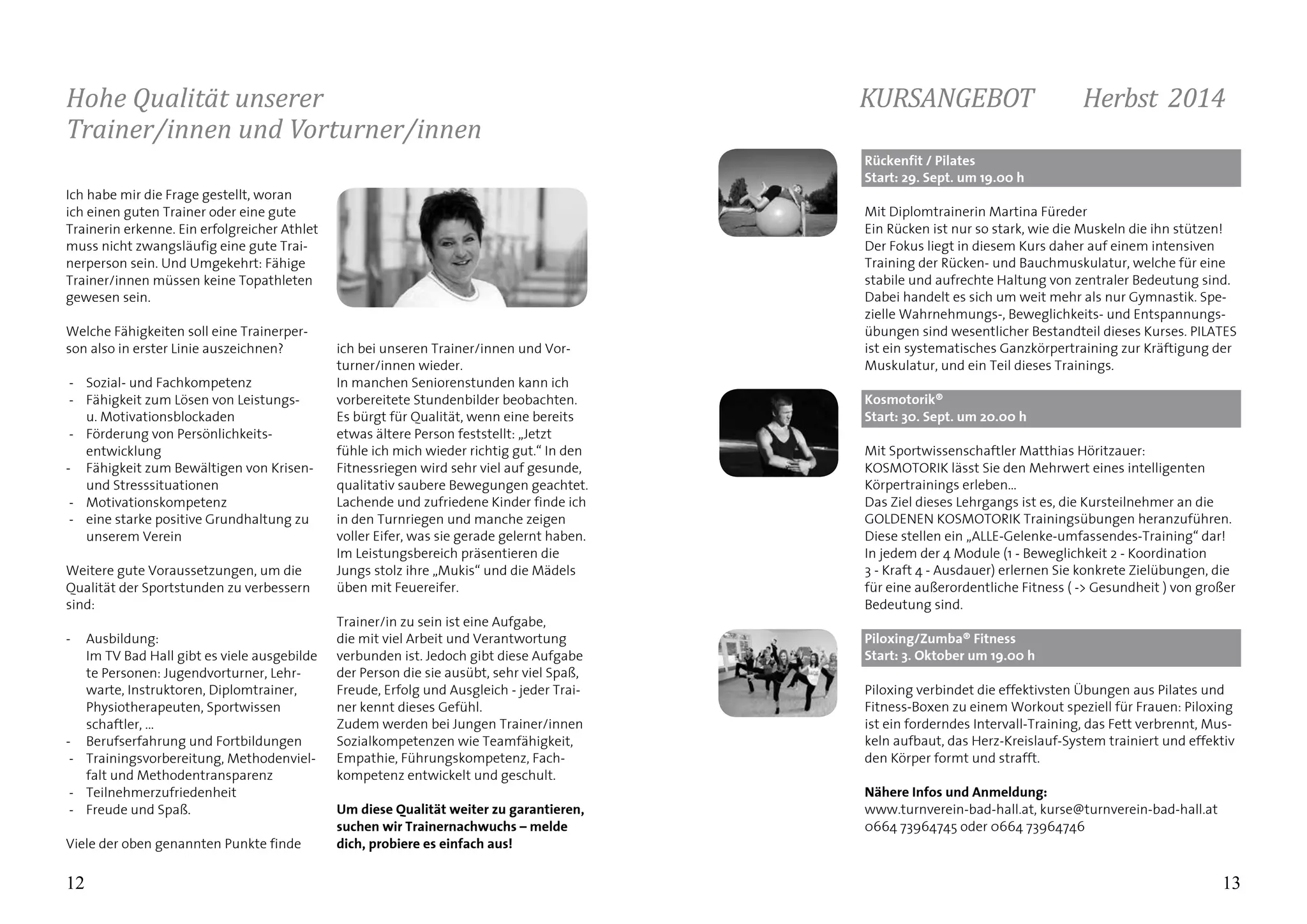 12
Hohe Qualität unserer
Trainer/innen und Vorturner/innen
13
Ich habe mir die Frage gestellt, woran
ich einen guten Trainer oder eine gute
Trainerin erkenne. Ein erfolgreicher Athlet
muss nicht zwangsläufig eine gute Trai-
nerperson sein. Und Umgekehrt: Fähige
Trainer/innen müssen keine Topathleten
gewesen sein.
Welche Fähigkeiten soll eine Trainerper-
son also in erster Linie auszeichnen?
-	 Sozial- und Fachkompetenz
-	 Fähigkeit zum Lösen von Leistungs-
	 u. Motivationsblockaden 	
-	 Förderung von Persönlichkeits-
	entwicklung
- 	 Fähigkeit zum Bewältigen von Krisen- 	
	 und Stresssituationen
-	 Motivationskompetenz
-	 eine starke positive Grundhaltung zu
	 unserem Verein
Weitere gute Voraussetzungen, um die
Qualität der Sportstunden zu verbessern
sind:
- 	 Ausbildung:
	 Im TV Bad Hall gibt es viele ausgebilde	
	 te Personen: Jugendvorturner, Lehr-	
	 warte, Instruktoren, Diplomtrainer, 	
	 Physiotherapeuten, Sportwissen		
	 schaftler, ...
- 	 Berufserfahrung und Fortbildungen
-	 Trainingsvorbereitung, Methodenviel-	
	 falt und Methodentransparenz
-	 Teilnehmerzufriedenheit
-	 Freude und Spaß.
Viele der oben genannten Punkte finde
ich bei unseren Trainer/innen und Vor-
turner/innen wieder.
In manchen Seniorenstunden kann ich
vorbereitete Stundenbilder beobachten.
Es bürgt für Qualität, wenn eine bereits
etwas ältere Person feststellt: „Jetzt
fühle ich mich wieder richtig gut.“ In den
Fitnessriegen wird sehr viel auf gesunde,
qualitativ saubere Bewegungen geachtet.
Lachende und zufriedene Kinder finde ich
in den Turnriegen und manche zeigen
voller Eifer, was sie gerade gelernt haben.
Im Leistungsbereich präsentieren die
Jungs stolz ihre „Mukis“ und die Mädels
üben mit Feuereifer.
Trainer/in zu sein ist eine Aufgabe,
die mit viel Arbeit und Verantwortung
verbunden ist. Jedoch gibt diese Aufgabe
der Person die sie ausübt, sehr viel Spaß,
Freude, Erfolg und Ausgleich - jeder Trai-
ner kennt dieses Gefühl.
Zudem werden bei Jungen Trainer/innen
Sozialkompetenzen wie Teamfähigkeit,
Empathie, Führungskompetenz, Fach-
kompetenz entwickelt und geschult.
Um diese Qualität weiter zu garantieren,
suchen wir Trainernachwuchs – melde
dich, probiere es einfach aus!
Rückenfit / Pilates			
Start: 29. Sept. um 19.00 h
Mit Diplomtrainerin Martina Füreder
Ein Rücken ist nur so stark, wie die Muskeln die ihn stützen!
Der Fokus liegt in diesem Kurs daher auf einem intensiven
Training der Rücken- und Bauchmuskulatur, welche für eine
stabile und aufrechte Haltung von zentraler Bedeutung sind.
Dabei handelt es sich um weit mehr als nur Gymnastik. Spe-
zielle Wahrnehmungs-, Beweglichkeits- und Entspannungs-
übungen sind wesentlicher Bestandteil dieses Kurses. PILATES
ist ein systematisches Ganzkörpertraining zur Kräftigung der
Muskulatur, und ein Teil dieses Trainings.
Kosmotorik® 			
Start: 30. Sept. um 20.00 h
Mit Sportwissenschaftler Matthias Höritzauer:
KOSMOTORIK lässt Sie den Mehrwert eines intelligenten
Körpertrainings erleben…
Das Ziel dieses Lehrgangs ist es, die Kursteilnehmer an die
GOLDENEN KOSMOTORIK Trainingsübungen heranzuführen.
Diese stellen ein „ALLE-Gelenke-umfassendes-Training“ dar!
In jedem der 4 Module (1 - Beweglichkeit 2 - Koordination
3 - Kraft 4 - Ausdauer) erlernen Sie konkrete Zielübungen, die
für eine außerordentliche Fitness ( -> Gesundheit ) von großer
Bedeutung sind.
Piloxing/Zumba® Fitness 			
Start: 3. Oktober um 19.00 h
Piloxing verbindet die effektivsten Übungen aus Pilates und
Fitness-Boxen zu einem Workout speziell für Frauen: Piloxing
ist ein forderndes Intervall-Training, das Fett verbrennt, Mus-
keln aufbaut, das Herz-Kreislauf-System trainiert und effektiv
den Körper formt und strafft.
Nähere Infos und Anmeldung:	
www.turnverein-bad-hall.at, kurse@turnverein-bad-hall.at
0664 73964745 oder 0664 73964746
KURSANGEBOT 	 Herbst 2014	
 