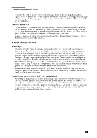 Els audiovisuals a l’Educació Infantil


    visionant-ho amb el mestre observant la imatge d’ells mateixos. Si pot ser cal que
    aquest exercici el facin tot sovint. És molt important que rebin el reforç positiu del grup
    per donar suport al seus progressos. És una gravació individual i “mirall” si es fa amb
    un circuit tancat.

Gravació de sortides
   Portar la càmera per gravar una sortida pot ésser molt important si es volen aprofitar
   els recursos de la sortida a posteriori. Si es fa una sortida amb els petits/es, es poden
   gravar aquells moments de la sortida en què interessa incidir, veure com l’han viscuda,
   quina ha estat l’actuació de cada nen, si han aprofitat la sortida...
   Es poden avaluar, a més a més, aspectes actitudinals i de comportament que es posen
   de manifest en una sortida concreta.

Observació del professorat
Autoescòpia
   Té com a finalitat l’autoobservació de les actuacions del professorat. Visionar unes
   classes gravades i fer la pròpia avaluació: ¿com ens expressem, com expliquem, com
   exposem, som eficaços, donem massa informació, deixem participar molt o poc els
   infants, quines conductes adoptem amb els nostres errors, quins valors potenciem…?
   Es poden plantejar aquestes i moltes altres preguntes. Aquesta autoobservació pot fer
   prendre consciència de determinades actuacions i permet analitzar la tasca didàctica.
   (Orientacions tècniques): la fase del visionat del material gravat i la investigació poste-
   rior de l’actuació podria anar acompanyada d’un qüestionari bastant tancat respecte al
   que es vol saber per evitar dispersions i reeixir en l’avaluació.
   Aquest visionat és aconsellable fer-ho amb algun altre professional, pot o no ser un
   company, perquè això permet extreure més conclusions i valoracions objectives i trobar
   altres possibilitats didàctiques.

Situacions de grup (reunions de l’equip pedagògic...)
    Aquest tipus de gravacions es més complexa perquè no sempre tothom està disposat a
    autoanalitzar les pròpies actuacions amb relació als adults del centre. Pot enfocar-se
    cara a fer més operatives i eficaces les reunions. O, en cas de conflictes, per ser més
    objectiu analitzant la situació a partir d’unes gravacions. Cal tenir en compte que quan
    la càmera està gravant, el que es diu i com es diu està més reflexionat. També es bo
    utilitzar-lo en les reunions de pares i mares.




                                                                                           109
 