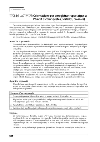 Els audiovisuals a l’aula



TÍTOL DE L’ACTIVITAT: Orientacions per enregistrar reportatges a
                      l’àmbit escolar (festes, sortides, colònies)

     Quan ens plantegem produir un determinat tipus de videograma —un reportatge sobre
unes colònies, una festa escolar, una representació teatral, etc.— ens hem de plantejar les
característiques d’aquesta producció, però moltes vegades per manca de temps, d’experièn-
cia, etc., ens podem trobar amb la càmera a les mans, a punt de fer de reporters, sense saber
ben bé què anem a fer i com ho hem de fer.
     Us presentem, doncs, algunes orientacions i suggeriments per facilitar-vos aquesta tasca.

Abans de la producció
      Haurem de saber amb exactitud els recursos tècnics i humans amb què comptem (pres-
      supost, si en cal; tipus d’aparells i les seves prestacions tècniques; temps de què dispo-
      sem; etc.).
      Un cop tinguem definit quin és el tema o fets que hem d’enregistrar, decidirem el tipus
      de treball que anem a fer: reportatge, entrevista, documental...; haurem de decidir
      també amb quina intencionalitat el fem: un vídeo de suport per a una matèria determi-
      nada, un reportatge per mostrar-lo als pares i mares de l’escola, etc. Aquesta decisió ens
      marcarà el tipus de llenguatge que haurem d’emprar.
      Es pot donar el cas que no podem fer un guió tècnic, ja sigui per manca de temps o
      perquè desconeixem els fets que han de passar (per exemple: el reportatge d’unes
      colònies, d’una festa d’escola, etc.). Aleshores és important decidir, prèviament, si les
      imatges que enregistrarem voldrem editar-les posteriorment o no.
      En el primer cas ens podrem permetre la llibertat d’enregistrar més material del que ens
      caldrà (però no massa més, per tal de no carregar-nos de feina a l’hora de fer la tria); el
      segon, edició directa, ens obliga a seleccionar amb precisió el que més ens interessa.

Durant la producció
      El model que a continuació us presentem pretén ser una proposta pràctica del procés a
      seguir per enregistar, d’una manera més o menys improvisada, un reportatge sobre uns
      fets que estan passant:

 Esquema d’un guió procés
 1. Presentació general i breu dels fets o el tema a manera d’introducció.
 2. Seqüències breus que expliquin els fets o el procés (i segons el tipus d’activitat, els
    seus objectius) que s’està portant a terme.
 3. Resultat final (si n’hi ha) o acabament de l’activitat.
 4. Opinions dels que hi participen (que poden anar intercalades en els altres apartats).

Exemple
      Els nens i les nenes del Cicle Inicial se’n van de colònies. Una de les mestres es respon-
      sabilitza de fer-ne un reportatge en vídeo. La finalitat és senzilla, però triple: poder-lo
      visionar posteriorment d’una manera lúdica, com a record, amb els alumnes; reforçar
      l’aprenentatge fet a les colònies i parlar, si escau, d’alguns hàbits; i mostrar-lo als pares
      i mares.
      La mestra no té prou temps per fer un guió tècnic per escrit, però sí que estructura el



102
 