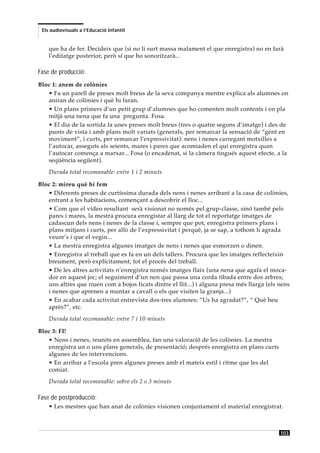 Els audiovisuals a l’Educació Infantil


    que ha de fer. Decideix que (si no li surt massa malament el que enregistra) no en farà
    l’editatge posterior, però sí que ho sonoritzarà...

Fase de producció:
Bloc 1: anem de colònies
   • Fa un parell de preses molt breus de la seva companya mentre explica als alumnes on
   aniran de colònies i què hi faran.
   • Un plans primers d’un petit grup d’alumnes que ho comenten molt contents i en pla
   mitjà una nena que fa una pregunta. Fosa.
   • El dia de la sortida fa unes preses molt breus (tres o quatre segons d’imatge) i des de
   punts de vista i amb plans molt variats (generals, per remarcar la sensació de “gent en
   moviment”, i curts, per remarcar l’expressivitat): nens i nenes carregant motxilles a
   l’autocar, asseguts als seients, mares i pares que acomiaden el qui enregistra quan
   l’autocar comença a marxar... Fosa (o encadenat, si la càmera tingués aquest efecte, a la
   seqüència següent).
    Durada total recomanable: entre 1 i 2 minuts

Bloc 2: mireu què hi fem
   • Diferents preses de curtíssima durada dels nens i nenes arribant a la casa de colònies,
   entrant a les habitacions, començant a descobrir el lloc...
   • Com que el vídeo resultant serà visionat no només pel grup-classe, sinó també pels
   pares i mares, la mestra procura enregistar al llarg de tot el reportatge imatges de
   cadascun dels nens i nenes de la classe i, sempre que pot, enregistra primers plans i
   plans mitjans i curts, per allò de l’expressivitat i perquè, ja se sap, a tothom li agrada
   veure’s i que el vegin...
   • La mestra enregistra algunes imatges de nens i nenes que esmorzen o dinen.
   • Enregistra al treball que es fa en un dels tallers. Procura que les imatges reflecteixin
   breument, però explícitament, tot el procés del treball.
   • De les altres activitats n’enregistra només imatges flaix (una nena que agafa el moca-
   dor en aquest joc; el seguiment d’un nen que passa una corda tibada entre dos arbres;
   uns altres que riuen com a bojos ficats dintre el llit...) i alguna presa més llarga (els nens
   i nenes que aprenen a muntar a cavall o els que visiten la granja...)
   • En acabar cada activitat entrevista dos-tres alumnes: “Us ha agradat?”, “ Què heu
   après?”, etc.
    Durada total recomanable: entre 7 i 10 minuts

Bloc 3: FI!
   • Nens i nenes, reunits en assemblea, fan una valoració de les colònies. La mestra
   enregistra un o uns plans generals, de presentació; després enregistra en plans curts
   algunes de les intervencions.
   • En arribar a l’escola pren algunes preses amb el mateix estil i ritme que les del
   comiat.
    Durada total recomanable: sobre els 2 o 3 minuts

Fase de postproducció:
    • Les mestres que han anat de colònies visionen conjuntament el material enregistrat.



                                                                                             103
 