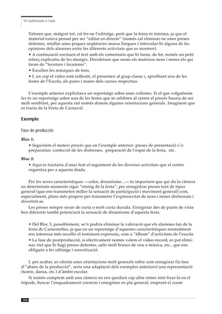 Els audiovisuals a l’aula


      Valoren que, malgrat tot, cal fer-ne l’editatge, però que la feina és mínima, ja que el
      material estava pensat per ser “editat en directe” (només cal eliminar-ne unes preses
      dolentes, retallar unes poques seqüències massa llargues i intercalar-hi alguna de les
      opinions dels alumnes entre les diferents activitats que es mostren).
      • A continuació escriuen el text amb els comentaris que hi faran, de fet, només un petit
      reforç explicatiu de les imatges. Decideixen que seran els mateixos nens i nenes els qui
      faran de “locutors i locutores”.
      • Escullen les músiques de fons.
      • I, un cop el vídeo està enllestit, el presenten al grup-classe i, aprofitant una de les
      festes de l’Escola, als pares i mares dels cursos respectius.

     L’exemple anterior explicitava un reportatge sobre unes colònies. Si el que volguéssim
fer és un reportatge sobre una de les festes que se celebren al centre el procés hauria de ser
molt semblant, per aquesta raó només donem algunes orientacions generals. Imaginem que
es tracta de la Festa de Carnaval.

Exemple

Fase de producció:
Bloc 1:
   • Seguiríem el mateix procés que en l’exemple anterior: preses de presentació i/o
   preparatius: confecció de les disfresses, preparació de l’espai de la festa, etc.

Bloc 2:
   • Aquí es tractaria d’anar fent el seguiment de les diverses activitats que el centre
   organitza per a aquesta diada.

    Per les seves característiques —color, dinamisme...— és important que qui du la càmera
en determinats moments sigui “enmig de la festa”, per enregistrar preses tant de tipus
general (que ens transmeten millor la sensació de participació i moviment general) com,
especialment, plans més propers per transmetre l’expressivitat de nens i nenes disfressats i
divertint-se.
    Les preses sempre seran de curta o molt curta durada. Enregistar des de punts de vista
ben diferents també potenciarà la sensació de dinamisme d’aquesta festa.

      • Del Bloc 3, possiblement, se’n podria eliminar la valoració que els alumnes fan de la
      festa de Carnestoltes, ja que en un reportatge d’aquestes característiques normalment
      ens interessa més recollir el testimoni expressiu, com a “àlbum” d’activitats de l’escola.
      • La fase de postproducció, si efectivament només volem el vídeo-record, es pot elimi-
      nar, tret que hi hagi preses dolentes, salts molt bruscs de veu o música, etc., que ens
      obliguin a fer editatge i sonorització.

    I, per acabar, us oferim unes orientacions molt generals sobre com enregistar (la fase
d’”abans de la producció”, seria una adaptació dels exemples anteriors) una representació
(teatre, dansa, etc.) d’àmbit escolar.
    Si només comptem amb una càmera no ens quedarà cap altre remei sinó fixar-la en el
trípode, buscar l’enquadrament correcte i enregistar en pla general, emprant el zoom



104
 