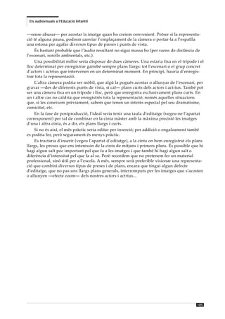 Els audiovisuals a l’Educació Infantil


—sense abusar— per acostar la imatge quan ho creiem convenient. Potser si la representa-
ció té alguna pausa, podrem canviar l’emplaçament de la càmera o portar-la a l’espatlla
una estona per agafar diversos tipus de preses i punts de vista.
     És bastant probable que l’àudio resultant no sigui massa bo (per raons de distància de
l’escenari, sorolls ambientals, etc.).
     Una possibilitat millor seria disposar de dues càmeres. Una estaria fixa en el trípode i el
lloc determinat per enregistrar gairebé sempre plans llargs: tot l’escenari o el grup concret
d’actors i actrius que intervenen en un determinat moment. En principi, hauria d’enregis-
trar tota la representació.
     L’altra càmera podria ser mòbil, que algú la pogués acostar o allunyar de l’escenari, per
gravar —des de diferents punts de vista, si cal— plans curts dels actors i actrius. També pot
ser una càmera fixa en un trípode i lloc, però que enregistra exclusivament plans curts. En
un i altre cas no caldria que enregistrés tota la representació; només aquelles situacions
que, si les coneixem prèviament, sabem que tenen un interès especial pel seu dramatisme,
comicitat, etc.
     En la fase de postproducció, l’ideal seria tenir una taula d’editatge (vegeu-ne l’apartat
corresponent) per tal de combinar en la cinta màster amb la màxima precisió les imatges
d’una i altra cinta, és a dir, els plans llargs i curts.
     Si no és així, el més pràctic seria editar per inserció; per addició o engalzament també
es podria fer, però segurament és menys pràctic.
     Es tractaria d’inserir (vegeu l’apartat d’editatge), a la cinta on hem enregistrat els plans
llargs, les preses que ens interessin de la cinta de mitjans i primers plans. És possible que hi
hagi algun salt poc important pel que fa a les imatges i que també hi hagi algun salt o
diferència d’intensitat pel que fa al so. Però recordem que no pretenem fer un material
professional, sinó útil per a l’escola. A més, sempre serà preferible visionar una representa-
ció que combini diversos tipus de preses i de plans, encara que tingui algun defecte
d’editatge, que no pas uns llargs plans generals, interromputs per les imatges que s’acosten
o allunyen —efecte zoom— dels nostres actors i actrius...




                                                                                             105
 