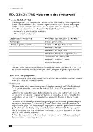 Els audiovisuals a l’aula



TÍTOL DE L’ACTIVITAT: El vídeo com a eina d’observació
Presentació de l’activitat:
      El vídeo, pel seu grau d’objectivitat i perquè permet tota mena de visionats posteriors,
      pot ser una eina molt útil en la tasca de l’especialista d’educació infantil. Perquè pot
      utilitzar-se com una eina d’observació per tal d’obtenir informació sobre els/les do-
      cents, determinades situacions d’aprenentatge i sobre la quitxalla.
      — Observació dels infants i/o d’activitats.
      — Observació del professorat.

 Observació del professorat                     Observació dels nens/es i/o d’activitats
 Autoèscopia                                    Situació general d’aula
 Situació en grups (reunions…)                  Gravacions d’habilitats i destreses
                                                Observació d’hàbits
                                                Observació del temps lliure
                                                Observació d’activitats d’expressió oral
                                                Autoescòpia de la personalitat
                                                Observació de racons i tallers
                                                Gravació de sortides

      Per dur a terme totes aquestes observacions es col·loca en un racó de l’aula o de la sala
      de reunions un circuit tancat compost per càmera, trespeus, magnetoscopi i monitor.


Orientacions tècniques generals
   Amb un mínim de material i tenint en compte algunes recomanacions es poden portar a
   terme les experìències que es proposen.
Recomanacions
    Abans de portar a la pràctica aquestes experiències és convenient que l’infant hagi tingut
    l’oportunitat de familiaritzar-se amb la presència de la càmera. (Cal jugar davant la
    càmera).
    Cal repetir 3 o 4 cops la situació de tenir la càmera com a eina d’observació, abans de
    fer qualsevol experiència, i explicar a l’alumnat la finalitat de la càmera a l’aula. Això
    facilitarà que un cop es grava es pugui actuar ignorant o oblidant la càmera enregis-
    trant.
    La càmera ha de ser manipulada sempre que es pugui pels alumnes, que s’encarreguin
    de preparar tècnicament la situació de gravació. Els de classes superiors poden estar
    organitzats en grups i ser els encàrregats de preparar el material per qualsevol docent
    que ho demani. Han de disposar per escrit d’unes orientacions molt clares per gravar.
    s’ha de disposar d’una fitxa referencial d’observació. Es defineix allò que es vol obser-
    var i, per tant, allò que cal gravar.
    A l’hora de fer el visionat cal limitar el que volem observar de tota la gravació. Consi-
    derem un error visionar tot el gravat.




106
 