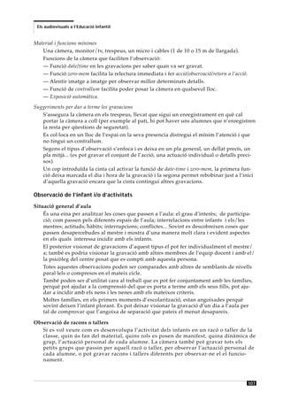 Els audiovisuals a l’Educació Infantil


Material i funcions mínimes
   Una càmera, monitor/tv, trespeus, un micro i cables (1 de 10 o 15 m de llargada).
   Funcions de la càmera que faciliten l’observació:
   — Funció date/time en les gravacions per saber quan va ser gravat.
   — Funció zero-mem facilita la relectura immediata i fer acció/observació/retorn a l’acció.
   — Alentir imatge a imatge per observar millor determinats detalls.
   — Funció de contrallum facilita poder posar la càmera en qualsevol lloc.
   — Exposició automàtica.
Suggeriments per dur a terme les gravacions
   S’assegura la càmera en els trespeus, llevat que sigui un enregistrament en què cal
   portar la càmera a coll (per exemple al pati, hi pot haver uns alumnes que n’enregistren
   la resta per qüestions de seguretat).
   Es col·loca en un lloc de l’espai on la seva presencia distregui el mínim l’atenció i que
   no tingui un contrallum.
   Segons el tipus d’observació s’enfoca i es deixa en un pla general, un dellat precís, un
   pla mitjà... (es pot gravar el conjunt de l’acció, una actuació individual o detalls preci-
   sos).
   Un cop introduïda la cinta cal activar la funció de date-time i zero-mem, la primera fun-
   ció deixa marcada el dia i hora de la gravació i la segona permet rebobinar just a l’inici
   d’aquella gravació encara que la cinta contingui altres gravacions.

Observació de l’infant i/o d’activitats
Situació general d’aula
    És una eina per analitzar les coses que passen a l’aula: el grau d’interès; de participa-
    ció; com passen pels diferents espais de l’aula; interrelacions entre infants i els/les
    mestres; actituds; hàbits; interrupcions; conflictes... Sovint es descobreixen coses que
    passen desapercebudes al mestre i mostra d’una manera molt clara i evident aspectes
    en els quals interessa incidir amb els infants.
    El posterior visionat de gravacions d’aquest tipus el pot fer individualment el mestre/
    a; també es podria visionar la gravació amb altres membres de l’equip docent i amb el/
    la psicòleg del centre posat que es compti amb aquesta persona.
    Totes aquestes observacions poden ser comparades amb altres de semblants de nivells
    paral·lels o compresos en el mateix cicle.
    També poden ser d’utilitat cara al treball que es pot fer conjuntament amb les famílies,
    perquè pot ajudar a la comprensió del que es porta a terme amb els seus fills, pot aju-
    dar a incidir amb els nens i les nenes amb els mateixos criteris.
    Moltes famílies, en els primers moments d’escolarització, estan angoixades perquè
    sovint deixen l’infant plorant. Es pot deixar visionar la gravació d’un dia a l’aula per
    tal de comprovar que l’angoixa de separació que pateix el menut desapareix.

Observació de racons o tallers
   Si es vol veure com es desenvolupa l’activitat dels infants en un racó o taller de la
   classe, quin ús fan del material, quins rols es posen de manifest, quina dinàmica de
   grup, l’actuació personal de cada alumne. La càmera també pot gravar tots els
   petits grups que passin per aquell racó o taller, per observar l’actuació personal de
   cada alumne, o pot gravar racons i tallers diferents per observar-ne el el funcio-
   nament.



                                                                                                107
 