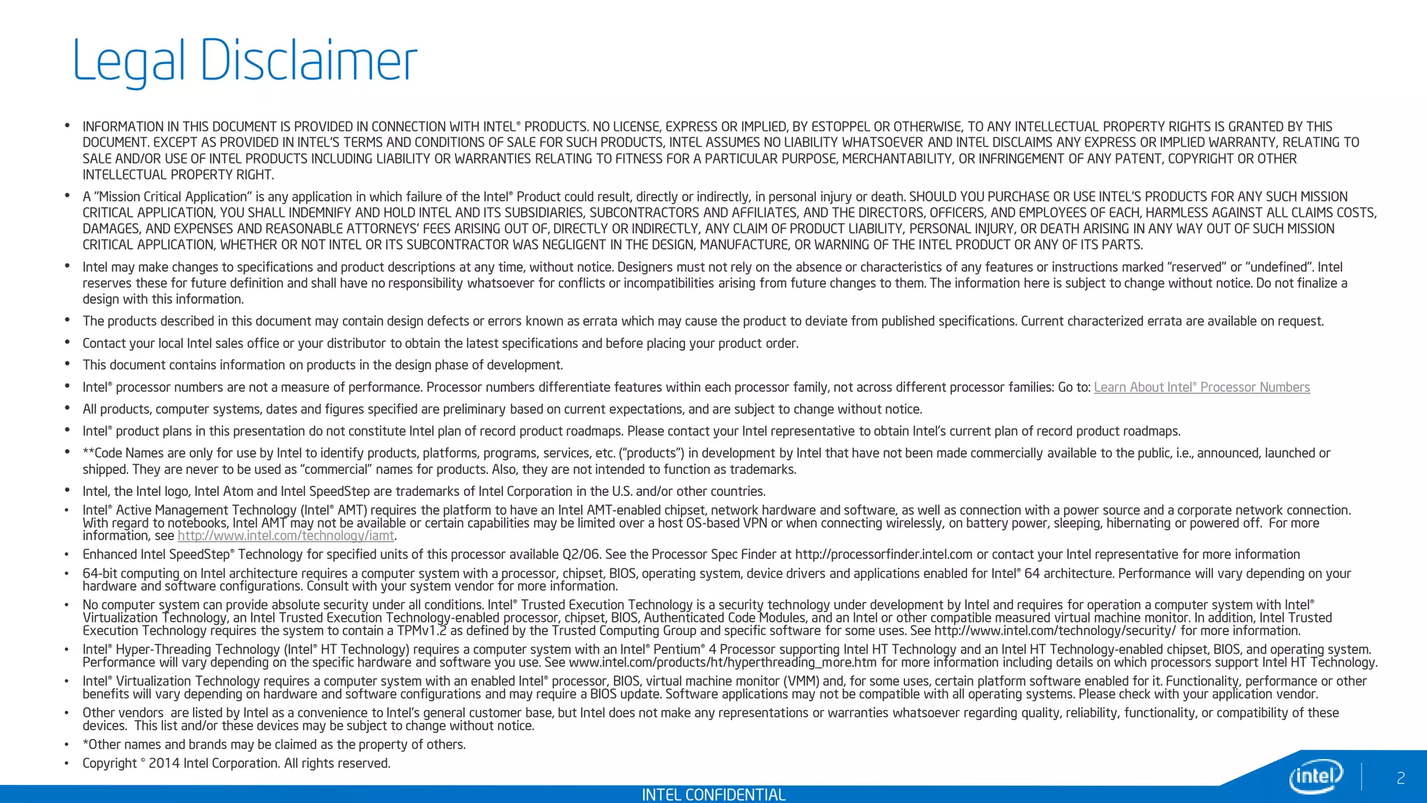 INTEL CONFIDENTIAL
• INFORMATION IN THIS DOCUMENT IS PROVIDED IN CONNECTION WITH INTEL® PRODUCTS. NO LICENSE, EXPRESS OR IMPLIED, BY ESTOPPEL OR OTHERWISE, TO ANY INTELLECTUAL PROPERTY RIGHTS IS GRANTED BY THIS
DOCUMENT. EXCEPT AS PROVIDED IN INTEL'S TERMS AND CONDITIONS OF SALE FOR SUCH PRODUCTS, INTEL ASSUMES NO LIABILITY WHATSOEVER AND INTEL DISCLAIMS ANY EXPRESS OR IMPLIED WARRANTY, RELATING TO
SALE AND/OR USE OF INTEL PRODUCTS INCLUDING LIABILITY OR WARRANTIES RELATING TO FITNESS FOR A PARTICULAR PURPOSE, MERCHANTABILITY, OR INFRINGEMENT OF ANY PATENT, COPYRIGHT OR OTHER
INTELLECTUAL PROPERTY RIGHT.
• A "Mission Critical Application" is any application in which failure of the Intel® Product could result, directly or indirectly, in personal injury or death. SHOULD YOU PURCHASE OR USE INTEL'S PRODUCTS FOR ANY SUCH MISSION
CRITICAL APPLICATION, YOU SHALL INDEMNIFY AND HOLD INTEL AND ITS SUBSIDIARIES, SUBCONTRACTORS AND AFFILIATES, AND THE DIRECTORS, OFFICERS, AND EMPLOYEES OF EACH, HARMLESS AGAINST ALL CLAIMS COSTS,
DAMAGES, AND EXPENSES AND REASONABLE ATTORNEYS' FEES ARISING OUT OF, DIRECTLY OR INDIRECTLY, ANY CLAIM OF PRODUCT LIABILITY, PERSONAL INJURY, OR DEATH ARISING IN ANY WAY OUT OF SUCH MISSION
CRITICAL APPLICATION, WHETHER OR NOT INTEL OR ITS SUBCONTRACTOR WAS NEGLIGENT IN THE DESIGN, MANUFACTURE, OR WARNING OF THE INTEL PRODUCT OR ANY OF ITS PARTS.
• Intel may make changes to specifications and product descriptions at any time, without notice. Designers must not rely on the absence or characteristics of any features or instructions marked “reserved" or "undefined". Intel
reserves these for future definition and shall have no responsibility whatsoever for conflicts or incompatibilities arising from future changes to them. The information here is subject to change without notice. Do not finalize a
design with this information.
• The products described in this document may contain design defects or errors known as errata which may cause the product to deviate from published specifications. Current characterized errata are available on request.
• Contact your local Intel sales office or your distributor to obtain the latest specifications and before placing your product order.
• This document contains information on products in the design phase of development.
• Intel® processor numbers are not a measure of performance. Processor numbers differentiate features within each processor family, not across different processor families: Go to: Learn About Intel® Processor Numbers
• All products, computer systems, dates and figures specified are preliminary based on current expectations, and are subject to change without notice.
• Intel® product plans in this presentation do not constitute Intel plan of record product roadmaps. Please contact your Intel representative to obtain Intel's current plan of record product roadmaps.
• **Code Names are only for use by Intel to identify products, platforms, programs, services, etc. (“products”) in development by Intel that have not been made commercially available to the public, i.e., announced, launched or
shipped. They are never to be used as “commercial” names for products. Also, they are not intended to function as trademarks.
• Intel, the Intel logo, Intel Atom and Intel SpeedStep are trademarks of Intel Corporation in the U.S. and/or other countries.
• Intel® Active Management Technology (Intel® AMT) requires the platform to have an Intel AMT-enabled chipset, network hardware and software, as well as connection with a power source and a corporate network connection.
With regard to notebooks, Intel AMT may not be available or certain capabilities may be limited over a host OS-based VPN or when connecting wirelessly, on battery power, sleeping, hibernating or powered off. For more
information, see http://www.intel.com/technology/iamt.
• Enhanced Intel SpeedStep® Technology for specified units of this processor available Q2/06. See the Processor Spec Finder at http://processorfinder.intel.com or contact your Intel representative for more information
• 64-bit computing on Intel architecture requires a computer system with a processor, chipset, BIOS, operating system, device drivers and applications enabled for Intel® 64 architecture. Performance will vary depending on your
hardware and software configurations. Consult with your system vendor for more information.
• No computer system can provide absolute security under all conditions. Intel® Trusted Execution Technology is a security technology under development by Intel and requires for operation a computer system with Intel®
Virtualization Technology, an Intel Trusted Execution Technology-enabled processor, chipset, BIOS, Authenticated Code Modules, and an Intel or other compatible measured virtual machine monitor. In addition, Intel Trusted
Execution Technology requires the system to contain a TPMv1.2 as defined by the Trusted Computing Group and specific software for some uses. See http://www.intel.com/technology/security/ for more information.
• Intel® Hyper-Threading Technology (Intel® HT Technology) requires a computer system with an Intel® Pentium® 4 Processor supporting Intel HT Technology and an Intel HT Technology-enabled chipset, BIOS, and operating system.
Performance will vary depending on the specific hardware and software you use. See www.intel.com/products/ht/hyperthreading_more.htm for more information including details on which processors support Intel HT Technology.
• Intel® Virtualization Technology requires a computer system with an enabled Intel® processor, BIOS, virtual machine monitor (VMM) and, for some uses, certain platform software enabled for it. Functionality, performance or other
benefits will vary depending on hardware and software configurations and may require a BIOS update. Software applications may not be compatible with all operating systems. Please check with your application vendor.
• Other vendors are listed by Intel as a convenience to Intel's general customer base, but Intel does not make any representations or warranties whatsoever regarding quality, reliability, functionality, or compatibility of these
devices. This list and/or these devices may be subject to change without notice.
• *Other names and brands may be claimed as the property of others.
• Copyright © 2014 Intel Corporation. All rights reserved.
Legal Disclaimer
2
 