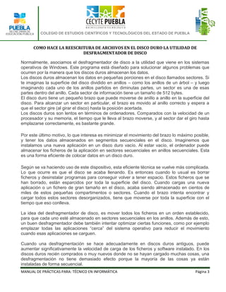 COLEGIO DE ESTUDIOS CIENTÍFICOS Y TECNOLÓGICOS DEL ESTADO DE PUEBLA



      COMO HACE LA REESCRITURA DE ARCHIVOS EN EL DISCO DURO LA UTILIDAD DE
                          DESFRAGMENTADOR DE DISCO

Normalmente, asociamos el desfragmentador de disco a la utilidad que viene en los sistemas
operativos de Windows. Este programa está diseñado para solucionar algunos problemas que
ocurren por la manera que los discos duros almacenan los datos.
Los discos duros almacenan los datos en pequeñas porciones en el disco llamados sectores. Si
te imaginas la superficie del disco dividido en anillos – como los anillos de un árbol – y luego
imaginando cada uno de los anillos partidos en diminutas partes, un sector es una de esas
partes dentro del anillo. Cada sector de información tiene un tamaño de 512 bytes.
El disco duro tiene un pequeño brazo que puede moverse de anillo a anillo en la superficie del
disco. Para alcanzar un sector en particular, el brazo es movido al anillo correcto y espera a
que el sector gire (al girar el disco) hasta la posición acertada.
Los discos duros son lentos en términos de ordenadores. Comparados con la velocidad de un
procesador y su memoria, el tiempo que le lleva al brazo moverse, y al sector dar el giro hasta
emplazarse correctamente, es bastante grande.

Por este último motivo, lo que interesa es minimizar el movimiento del brazo lo máximo posible,
y tener los datos almacenados en segmentos secuenciales en el disco. Imaginemos que
instalamos una nueva aplicación en un disco duro vacío. Al estar vacío, el ordenador puede
almacenar los ficheros de la aplicación en sectores secuenciales en anillos secuenciales. Esta
es una forma eficiente de colocar datos en un disco duro.

Según se va haciendo uso de este dispositivo, esta eficiente técnica se vuelve más complicada.
Lo que ocurre es que el disco se acaba llenando. Es entonces cuando lo usual es borrar
ficheros y desinstalar programas para conseguir volver a tener espacio. Estos ficheros que se
han borrado, están esparcidos por toda la superficie del disco. Cuando cargas una nueva
aplicación o un fichero de gran tamaño en el disco, acaba siendo almacenado en cientos de
miles de estos pequeñas compartimentos o sectores. Cuando el brazo intenta encontrar y
cargar todos estos sectores desorganizados, tiene que moverse por toda la superficie con el
tiempo que eso conlleva.

La idea del desfragmentador de disco, es mover todos los ficheros en un orden establecido,
para que cada uno esté almacenado en sectores secuenciales en los anillos. Además de esto,
un buen desfragmentador debe también intentar optimizar ciertas funciones, como por ejemplo
emplazar todas las aplicaciones “cerca” del sistema operativo para reducir el movimiento
cuando esas aplicaciones se carguen.

Cuando una desfragmentación se hace adecuadamente en discos duros antiguos, puede
aumentar significativamente la velocidad de carga de los ficheros y software instalado. En los
discos duros recién comprados o muy nuevos donde no se hayan cargado muchas cosas, una
desfragmentación no tiene demasiado efecto porque la mayoría de las cosas ya están
instaladas de forma secuencial.
MANUAL DE PRÁCTICAS PARA: TÉCNICO EN INFORMÁTICA                                        Página 3
 