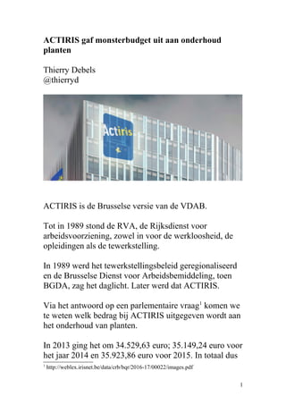 ACTIRIS gaf monsterbudget uit aan onderhoud
planten
Thierry Debels
@thierryd
ACTIRIS is de Brusselse versie van de VDAB.
Tot in 1989 stond de RVA, de Rijksdienst voor
arbeidsvoorziening, zowel in voor de werkloosheid, de
opleidingen als de tewerkstelling.
In 1989 werd het tewerkstellingsbeleid geregionaliseerd
en de Brusselse Dienst voor Arbeidsbemiddeling, toen
BGDA, zag het daglicht. Later werd dat ACTIRIS.
Via het antwoord op een parlementaire vraag1
komen we
te weten welk bedrag bij ACTIRIS uitgegeven wordt aan
het onderhoud van planten.
In 2013 ging het om 34.529,63 euro; 35.149,24 euro voor
het jaar 2014 en 35.923,86 euro voor 2015. In totaal dus
1
http://weblex.irisnet.be/data/crb/bqr/2016-17/00022/images.pdf
1
 