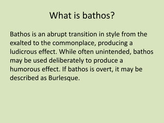 What is bathos?
Bathos is an abrupt transition in style from the
exalted to the commonplace, producing a
ludicrous effect. While often unintended, bathos
may be used deliberately to produce a
humorous effect. If bathos is overt, it may be
described as Burlesque.
 