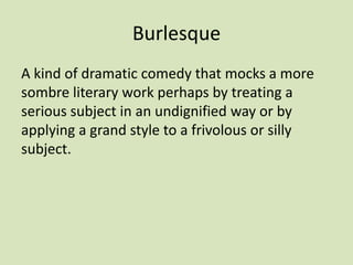 Burlesque
A kind of dramatic comedy that mocks a more
sombre literary work perhaps by treating a
serious subject in an undignified way or by
applying a grand style to a frivolous or silly
subject.
 