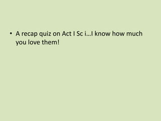 • A recap quiz on Act I Sc i…I know how much
  you love them!
 