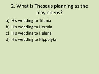2. What is Theseus planning as the
                 play opens?
a)   His wedding to Titania
b)   His wedding to Hermia
c)   His wedding to Helena
d)   His wedding to Hippolyta
 