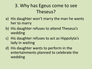 3. Why has Egeus come to see
              Theseus?
a) His daughter won’t marry the man he wants
   her to marry
b) His daughter refuses to attend Theseus’s
   wedding
c) His daughter refuses to act as Hippolyta’s
   lady in waiting
d) His daughter wants to perform in the
   entertainments planned to celebrate the
   wedding
 