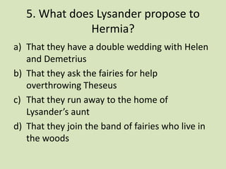5. What does Lysander propose to
               Hermia?
a) That they have a double wedding with Helen
   and Demetrius
b) That they ask the fairies for help
   overthrowing Theseus
c) That they run away to the home of
   Lysander’s aunt
d) That they join the band of fairies who live in
   the woods
 