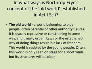 In what ways is Northrop Frye’s
 concept of the ‘old world’ established
              in Act I Sc i?
• The old world - a world belonging to older
  people, often parental or other authority figures.
  It is usually repressive or constraining in some
  way, and usually urban. Laws or the established
  way of doing things result in a lack of freedom.
  This world is resisted by the young people. Often,
  this world is only seen on stage for a short while,
  but its structures will be clear.
 