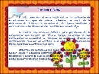 CONCLUSIÓN El niño preescolar al verse involucrado en la realización de experimentos es capaz de resolver problemas, por medio de la elaboración de hipótesis, de su aplicación, de obtener resultados y compararlos con las ideas o teorías que él tiene acerca de algo. Al realizar esta situación didáctica pude percatarme de lo enriquecedor que es para los niños el trabajar en equipo ya que manifestaban su curiosidad  al manipular los materiales, el observar detenidamente para ver los cambios, puso en juego su pensamiento lógico, para llevar a confrontar sus ideas. Debemos ser consientes que como docentes cumplimos  una  función social y educativa determinante para el desarrollo científico, tecnológico y cultural de nuestro país, así como en la formación de una actitud crítica y propositiva en los educandos. 