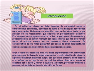 Introducción En el salón de clases se debe impulsar la curiosidad sobre el conocimiento del mundo, conducta no ajena a los niños; los fenómenos naturales captan fácilmente su atención, pero se les debe instar a que piensen en los mecanismos que encierra un procedimiento científico. Por ejemplo, sus preguntas acerca de las proporciones, dimensiones y procedimientos se deben manejar con igual interés que las que versan sobre el entorno natural en su presencia física puramente. Es característica de los niños preguntar por cosas de difícil respuesta, las cuales se pueden solucionar mediante explicaciones claras .  Por lo tanto es necesario que los niños experimenten con actividades practicas que incluyan la experimentación y confrontación de ideas, la siguiente situación didáctica surge, por que en la cafetería de la escuela a la señora se le rego la sal, lo cual los niños observaron como se esparció por el suelo y fueron a ayudar a la señora, pero hubo quienes la pisaron y al sentirla les lamo la atención su forma . 