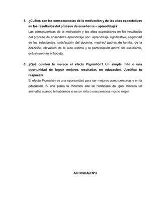 5. ¿Cuáles son las consecuencias de la motivación y de las altas expectativas
   en los resultados del proceso de enseñanza – aprendizaje?
   Las consecuencias de la motivación y las altas expectativas en los resultados
   del proceso de enseñanza aprendizaje son: aprendizaje significativo, seguridad
   en los estudiantes, satisfacción del docente, madres/ padres de familia, de la
   dirección, elevación de la auto estima y la participación activa del estudiante,
   entusiasmo en el trabajo.


6. ¿Qué opinión te merece el efecto Pigmalión? Un simple mito o una
   oportunidad de lograr mejores resultados en educación. Justifica tu
   respuesta
   El efecto Pigmalión es una oportunidad para ser mejores como personas y en la
   educación. Si una plana la miramos ella se hermosea de igual manera un
   animalito cuando le hablamos si es un niño o una persona mucho mejor.




                                  ACTIVIDAD Nº3
 