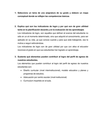 1. Selecciona un tema de una asignatura de su grado y elabore un mapa
   conceptual donde se reflejen las competencias básicas




2. Explica qué son los indicadores de logro y por qué son de gran utilidad
   tanto en la planificación docente y en la evaluación de los aprendizajes
   Los indicadores de logro, son aquellos que definen el avance del estudiante no
   sólo en un el momento determinado, sino que adquirió el conocimiento, para ser
   aplicado en su vida, ya que conoce cuando y para que está trabajando, eso lo
   motiva a seguir esforzándose.
   Los indicadores de logro son de gran utilidad por que con ellos el educador
   reconoce el grado en que sus estudiantes han logrado un aprendizaje.


3. Sustenta qué elementos pueden contribuir al logro del perfil de egreso de
   nuestros estudiantes.
   Los elementos que pueden contribuir al logro del perfil de egreso de nuestros
   estudiantes son:
         Diseño curricular (nivel interinstitucional), modelo educativo y planes y
         programas de estudios;
         Adecuación por centro escolar (nivel institucional)
         Currículum impartido en el aula.
 
