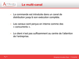 Shopping Innovation Expo – 17.03.2016Pg 11
- La commande est introduite dans un canal de
distribution jusqu’à son exécution complète.
- Les canaux sont perçus en interne comme des
« concurrents ».
- Le client n’est pas suffisamment au centre de l’attention
de l’entreprise.
Le multi-canal
 