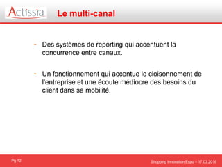 Shopping Innovation Expo – 17.03.2016
Le multi-canal
Pg 12
- Des systèmes de reporting qui accentuent la
concurrence entre canaux.
- Un fonctionnement qui accentue le cloisonnement de
l’entreprise et une écoute médiocre des besoins du
client dans sa mobilité.
 