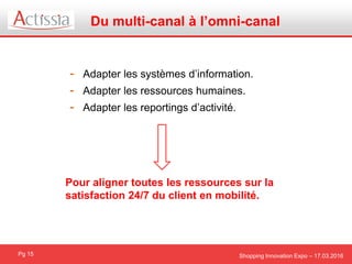 Shopping Innovation Expo – 17.03.2016
Du multi-canal à l’omni-canal
Pg 15
- Adapter les systèmes d’information.
- Adapter les ressources humaines.
- Adapter les reportings d’activité.
Pour aligner toutes les ressources sur la
satisfaction 24/7 du client en mobilité.
 