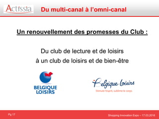 Shopping Innovation Expo – 17.03.2016
Du multi-canal à l’omni-canal
Pg 17
Un renouvellement des promesses du Club :
Du club de lecture et de loisirs
à un club de loisirs et de bien-être
 