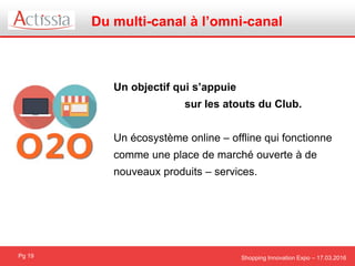 Shopping Innovation Expo – 17.03.2016
Du multi-canal à l’omni-canal
Pg 19
Un objectif qui s’appuie
sur les atouts du Club.
Un écosystème online – offline qui fonctionne
comme une place de marché ouverte à de
nouveaux produits – services.
 