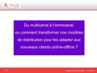 Shopping Innovation Expo – 17.03.2016Pg 2
Du multicanal à l’omnicanal,
ou comment transformer nos modèles
de distribution pour les adapter aux
nouveaux clients online-offline ?
 