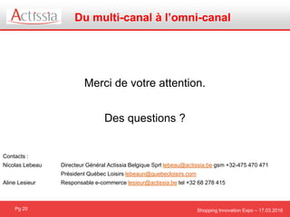 Shopping Innovation Expo – 17.03.2016
Du multi-canal à l’omni-canal
Pg 20
Merci de votre attention.
Des questions ?
Contacts :
Nicolas Lebeau Directeur Général Actissia Belgique Sprl lebeau@actissia.be gsm +32-475 470 471
Président Québec Loisirs lebeaun@quebecloisirs.com
Aline Lesieur Responsable e-commerce lesieur@actissia.be tel +32 68 278 415
 