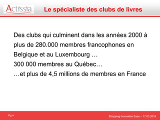 Shopping Innovation Expo – 17.03.2016Pg 4
Des clubs qui culminent dans les années 2000 à
plus de 280.000 membres francophones en
Belgique et au Luxembourg …
300 000 membres au Québec…
…et plus de 4,5 millions de membres en France
Le spécialiste des clubs de livres
 
