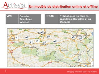 Shopping Innovation Expo – 17.03.20165
Un modèle de distribution online et offline
VPC Courrier
Téléphone
Internet
RETAIL 11 boutiques du Club BL
réparties à Bruxelles et en
Wallonie
 