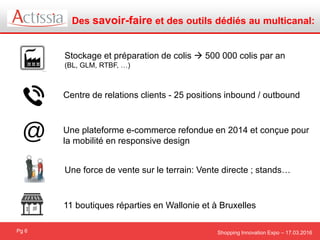 Shopping Innovation Expo – 17.03.2016
Des savoir-faire et des outils dédiés au multicanal:
Pg 6
Stockage et préparation de colis  500 000 colis par an
(BL, GLM, RTBF, …)
Centre de relations clients - 25 positions inbound / outbound
Une plateforme e-commerce refondue en 2014 et conçue pour
la mobilité en responsive design
Une force de vente sur le terrain: Vente directe ; stands…
11 boutiques réparties en Wallonie et à Bruxelles
 