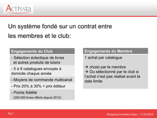 Shopping Innovation Expo – 17.03.2016
Un système fondé sur un contrat entre
les membres et le club:
Pg 7
Engagements du Club
- Sélection éclectique de livres
et autres produits de loisirs
- 5 à 9 catalogues envoyés à
domicile chaque année
- Moyens de commande multicanal
- Prix 20% à 30% < prix éditeur
- Points fidélité
(250.000 livres offerts depuis 2012)
Engagements du Membre
1 achat par catalogue
 choisi par le membre
 Ou sélectionné par le club si
l’achat n’est pas réalisé avant la
date limite
 